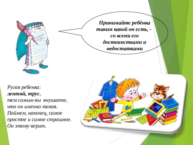 Принимайте ребёнка таким какой он есть, - со всеми его достоинствами и недостатками Ругая ребенка: лентяй, трус , тем самым вы внушаете, что он именно таков. Поймем, наконец, самое простое и самое страшное. Он этому верит.  