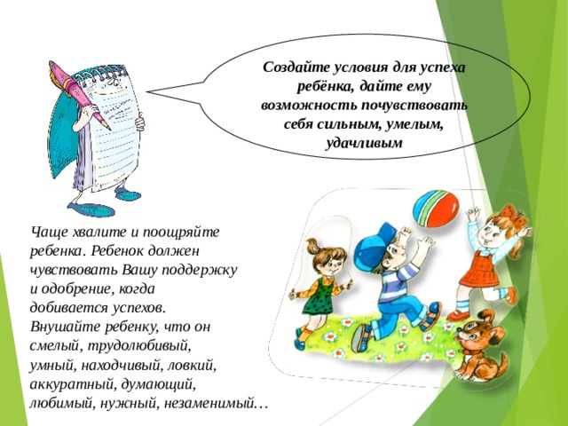 Создайте условия для успеха ребёнка, дайте ему возможность почувствовать себя сильным, умелым, удачливым Чаще хвалите и поощряйте ребенка. Ребенок должен чувствовать Вашу поддержку и одобрение, когда добивается успехов. Внушайте ребенку, что он смелый, трудолюбивый, умный, находчивый, ловкий, аккуратный, думающий, любимый, нужный, незаменимый… 