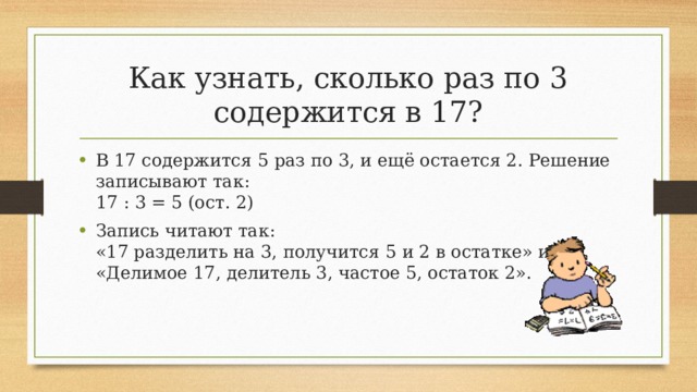 Как узнать, сколько раз по 3 содержится в 17? В 17 содержится 5 раз по 3, и ещё остается 2. Решение записывают так:  17 : 3 = 5 (ост. 2) Запись читают так:  «17 разделить на 3, получится 5 и 2 в остатке» или «Делимое 17, делитель 3, частое 5, остаток 2». 