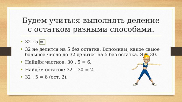 Будем учиться выполнять деление с остатком разными способами. 32 : 5 = 32 не делится на 5 без остатка. Вспомним, какое самое большое число до 32 делится на 5 без остатка. Это 30. Найдём частное: 30 : 5 = 6. Найдём остаток: 32 – 30 = 2. 32 : 5 = 6 (ост. 2). 