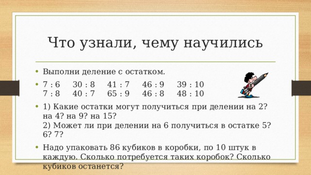 Что узнали, чему научились Выполни деление с остатком. 7 : 6 30 : 8 41 : 7 46 : 9 39 : 10  7 : 8 40 : 7 65 : 9 46 : 8 48 : 10 1) Какие остатки могут получиться при делении на 2? на 4? на 9? на 15?  2) Может ли при делении на 6 получиться в остатке 5? 6? 7? Надо упаковать 86 кубиков в коробки, по 10 штук в каждую. Сколько потребуется таких коробок? Сколько кубиков останется? 