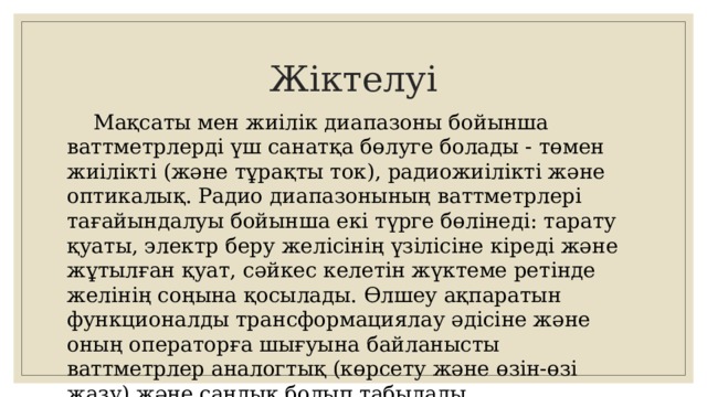 Жіктелуі  Мақсаты мен жиілік диапазоны бойынша ваттметрлерді үш санатқа бөлуге болады - төмен жиілікті (және тұрақты ток), радиожиілікті және оптикалық. Радио диапазонының ваттметрлері тағайындалуы бойынша екі түрге бөлінеді: тарату қуаты, электр беру желісінің үзілісіне кіреді және жұтылған қуат, сәйкес келетін жүктеме ретінде желінің соңына қосылады. Өлшеу ақпаратын функционалды трансформациялау әдісіне және оның операторға шығуына байланысты ваттметрлер аналогтық (көрсету және өзін-өзі жазу) және сандық болып табылады. 