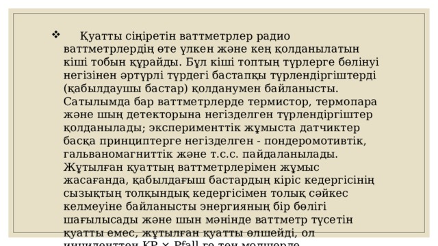  Қуатты сіңіретін ваттметрлер радио ваттметрлердің өте үлкен және кең қолданылатын кіші тобын құрайды. Бұл кіші топтың түрлерге бөлінуі негізінен әртүрлі түрдегі бастапқы түрлендіргіштерді (қабылдаушы бастар) қолданумен байланысты. Сатылымда бар ваттметрлерде термистор, термопара және шың детекторына негізделген түрлендіргіштер қолданылады; эксперименттік жұмыста датчиктер басқа принциптерге негізделген - пондеромотивтік, гальваномагниттік және т.с.с. пайдаланылады. Жұтылған қуаттың ваттметрлерімен жұмыс жасағанда, қабылдағыш бастардың кіріс кедергісінің сызықтың толқындық кедергісімен толық сәйкес келмеуіне байланысты энергияның бір бөлігі шағылысады және шын мәнінде ваттметр түсетін қуатты емес, жұтылған қуатты өлшейді, ол инциденттен KP × Pfall-ге тең мөлшерде ерекшеленеді, мұндағы KP - қуаттың шағылысу коэффициенті. 