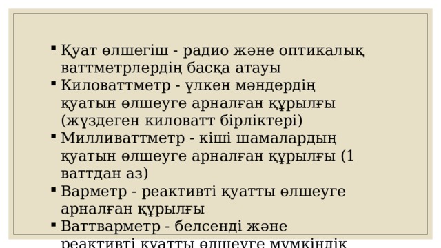 Қуат өлшегіш - радио және оптикалық ваттметрлердің басқа атауы Киловаттметр - үлкен мәндердің қуатын өлшеуге арналған құрылғы (жүздеген киловатт бірліктері) Милливаттметр - кіші шамалардың қуатын өлшеуге арналған құрылғы (1 ваттдан аз) Варметр - реактивті қуатты өлшеуге арналған құрылғы Ваттварметр - белсенді және реактивті қуатты өлшеуге мүмкіндік беретін құрылғы 