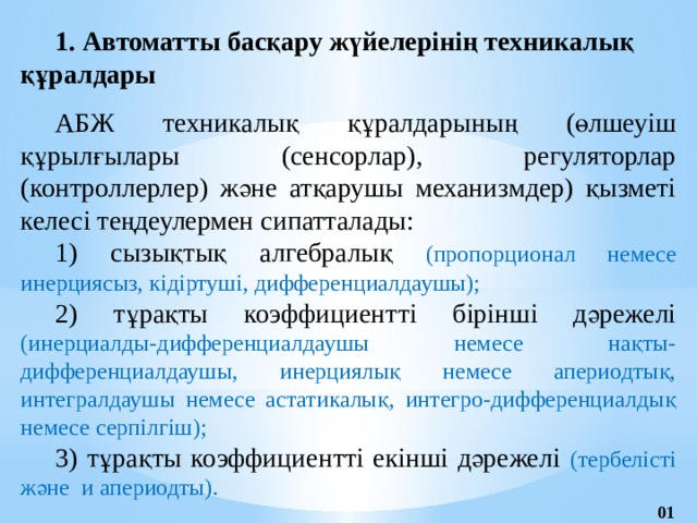 1. Автоматты басқару жүйелерінің техникалық  құралдары АБЖ техникалық құралдарының (өлшеуіш құрылғылары (сенсорлар), регуляторлар (контроллерлер) және атқарушы механизмдер) қызметі келесі теңдеулермен сипатталады: 1) сызықтық алгебралық (пропорционал немесе инерциясыз, кідіртуші, дифференциалдаушы); 2) тұрақты коэффициентті бірінші дәрежелі (инерциалды-дифференциалдаушы немесе нақты- дифференциалдаушы, инерциялық немесе апериодтық, интегралдаушы немесе астатикалық, интегро-дифференциалдық немесе серпілгіш); 3) тұрақты коэффициентті екінші дәрежелі (тербелісті және и апериодты). 01 