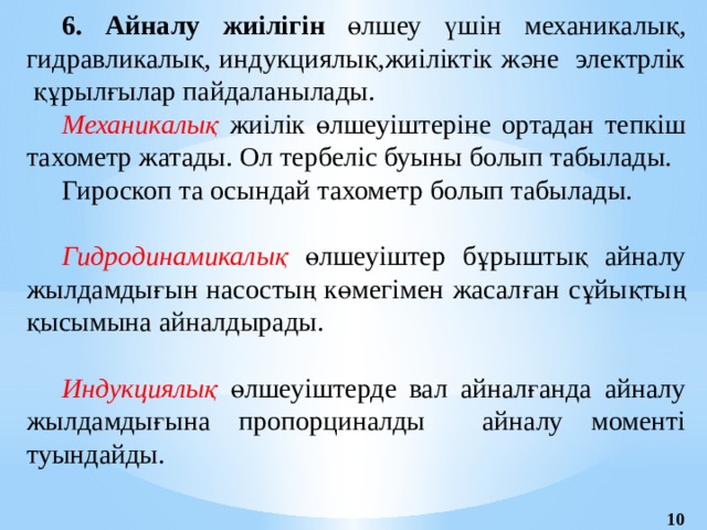 6. Айналу жиілігін өлшеу үшін  механикалық, гидравликалық, индукциялық,жиіліктік және электрлік құрылғылар пайдаланылады. Механикалық жиілік өлшеуіштеріне ортадан тепкіш тахометр жатады. Ол тербеліс буыны болып табылады. Гироскоп та осындай тахометр болып табылады. Гидродинамикалық өлшеуіштер бұрыштық айналу жылдамдығын насостың көмегімен жасалған сұйықтың қысымына айналдырады. Индукциялық өлшеуіштерде вал айналғанда айналу жылдамдығына пропорциналды айналу моменті туындайды. 10 