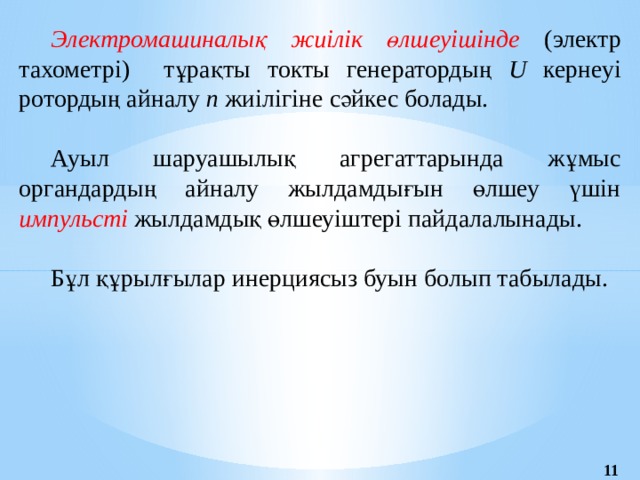 Электромашиналық жиілік өлшеуішінде (электр тахометрі)  тұрақты токты генератордың U кернеуі ротордың айналу п жиілігіне сәйкес болады. Ауыл шаруашылық агрегаттарында жұмыс органдардың айналу жылдамдығын өлшеу үшін импульсті жылдамдық өлшеуіштері пайдалалынады. Бұл құрылғылар инерциясыз буын болып табылады. 11 