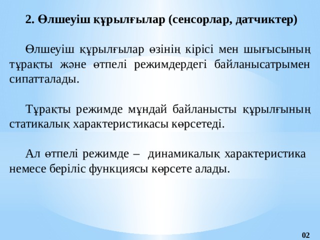 2. Өлшеуіш құрылғылар (сенсорлар, датчиктер)  Өлшеуіш құрылғылар өзінің кірісі мен шығысының тұрақты және өтпелі режимдердегі байланысатрымен сипатталады. Тұрақты режимде мұндай байланысты құрылғының статикалық характеристикасы көрсетеді. Ал өтпелі режимде – динамикалық характеристика немесе беріліс функциясы көрсете алады. 02 