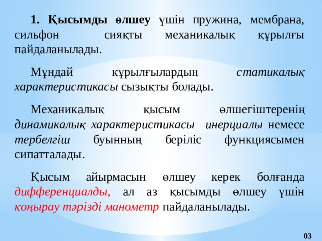 1. Қысымды өлшеу үшін  пружина, мембрана, сильфон сияқты механикалық құрылғы пайдаланылады. Мұндай құрылғылардың статикалық характеристикасы сызықты болады.  Механикалық қысым өлшегіштеренің динамикалық  характеристикасы  инерциалы немесе тербелгіш буынның беріліс функциясымен сипатталады. Қысым айырмасын өлшеу керек болғанда дифференци­алды, ал аз қысымды өлшеу үшін қоңырау тәрізді манометр пайдаланылады. 03 