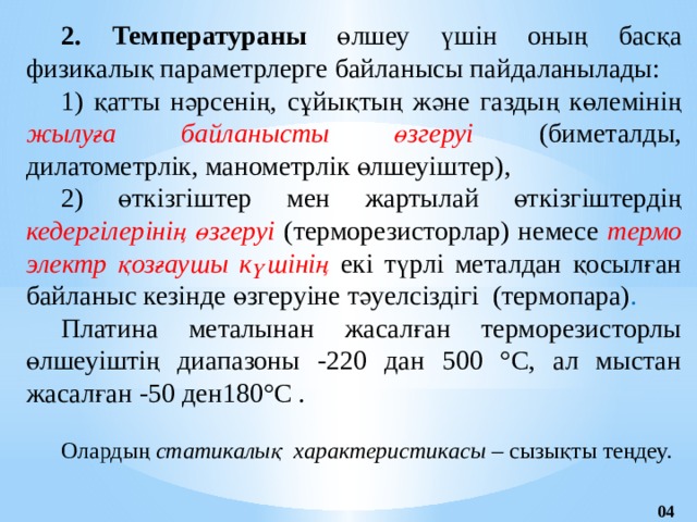 2. Температураны өлшеу үшін оның басқа физикалық параметрлерге байланысы пайдаланылады:  1) қатты нәрсенің, сұйықтың және газдың көлемінің жылуға байланысты өзгеруі (биметалды, дилатометрлік, манометрлік өлшеуіштер), 2) өткізгіштер мен жартылай өткізгіштердің кедергілерінің өзгеруі (термо­резисторлар) немесе термо электр қозғаушы күшінің екі түрлі металдан қосылған байланыс кезінде өзгеруіне тәуелсіздігі  (термопара) . Платина металынан жасалған терморезисторлы өлшеуіштің диапазоны -220 дан 500 °С, ал мыстан жасалған -50 ден180°С .  Олардың статикалық характеристикасы – сызықты теңдеу. 04 
