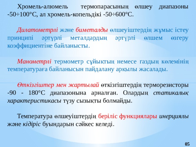 Хромель-алюмель термопарасының өлшеу диапазоны -50÷100°С, ал хромель-копельдікі -50÷600°С.  Дилатометрлі және биметалды өлшеуіштердің жұмыс істеу принципі әртүрлі металдардың әртүрлі өлшем өзгеру коэффициентіне байланысты.  Манометрлі термометр сұйықтың немесе газдың көлемінің температураға байланысын пайдалану арқылы жасалады.  Өткізгіштер мен жартылай өткізгіштердің терморезисторы -90 - 180°С диапазонына арналған. Олардың статикалық характеристикасы түзу сызықты болмайды. Температура өлшеуіштердің беріліс функциялары инерциялы және кідіріс буындарын сәйкес келеді. 05 