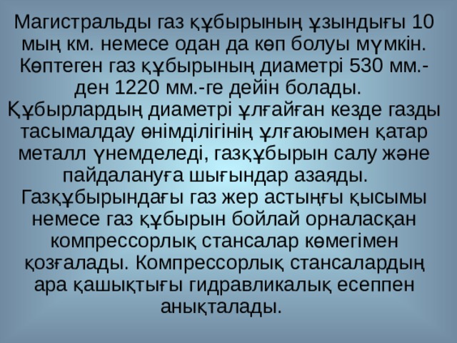 Магистральды газ құбырының ұзындығы 10 мың км. немесе одан да көп болуы мүмкін. Көптеген газ құбырының диаметрі 530 мм.-ден 1220 мм.-ге дейін болады. Құбырлардың диаметрі ұлғайған кезде газды тасымалдау өнімділігінің ұлғаюымен қатар металл үнемделеді, газқұбырын салу және пайдалануға шығындар азаяды. Газқұбырындағы газ жер астыңғы қысымы немесе газ құбырын бойлай орналасқан компрессорлық стансалар көмегімен қозғалады. Компрессорлық стансалардың ара қашықтығы гидравликалық есеппен анықталады. 