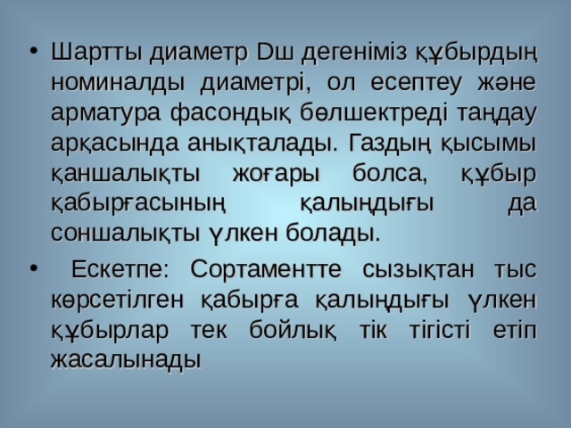 Шартты диаметр D ш  дегеніміз құбырдың номиналды диаметрі, ол есептеу және арматура фасондық бөлшектреді таңдау арқасында анықталады. Газдың қысымы қаншалықты жоғары болса, құбыр қабырғасының қалыңдығы да соншалықты үлкен болады.  Ескетпе: Сортаментте сызықтан тыс көрсетілген қабырға қалыңдығы үлкен құбырлар тек бойлық тік тігісті етіп жасалынады  