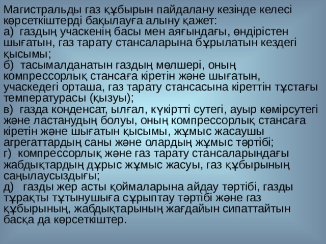 Магистральды газ құбырын пайдалану кезінде келесі көрсеткіштерді бақылауға алыну қажет: а)  газдың учаскенің басы мен аяғындағы, өндірістен шығатын, газ тарату стансаларына бұрылатын кездегі қысымы; б)  тасымалданатын газдың мөлшері, оның компрессорлық стансаға кіретін және шығатын, учаскедегі орташа, газ тарату стансасына кіреттін тұстағы температурасы (қызуы); в)  газда конденсат, ылғал, күкіртті сутегі, ауыр көмірсутегі және ластанудың болуы, оның компрессорлық стансаға кіретін және шығатын қысымы, жұмыс жасаушы агрегаттардың саны және олардың жұмыс тәртібі; г)  компрессорлық және газ тарату стансаларындағы жабдықтардың дұрыс жұмыс жасуы, газ құбырының саңылаусыздығы; д)   газды жер асты қоймаларына айдау тәртібі, газды тұрақты тұтынушыға сұрыптау тәртібі және газ құбырының, жабдықтарының жағдайын сипаттайтын басқа да көрсеткіштер. 
