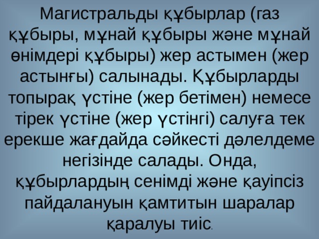 Магистральды құбырлар (газ құбыры, мұнай құбыры және мұнай өнімдері құбыры) жер астымен (жер астынғы) салынады. Құбырларды топырақ үстіне (жер бетімен) немесе тірек үстіне (жер үстінгі) салуға тек ерекше жағдайда сәйкесті дәлелдеме негізінде салады. Онда, құбырлардың сенімді және қауіпсіз пайдалануын қамтитын шаралар қаралуы тиіс . 