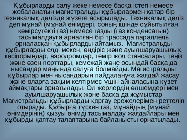 Құбырларды салу жеке немесе басқа істегі немесе жобаланатын магистральды құбырлармен қатар бір техникалық дәлізде жүзеге асырылады. Техникалық дәліз деп мұнай (мұнай өнімдері, соның ішінде сұйытылған көмірсутекті газ) немесе газды (газ конденсатын) тасымалдауға арналған бір трассада параллель орналасқан құбырларды айтамыз. Магистральды құбырларды елді мекен, өндіріс және ауылшаруашылық кәсіпорындар, аэродромдар, темір жол стансалары, теңіз және өзен порттары, кемежай және осындай басқа да нысандар маңында салуға болмайды. Магистральды құбырлар мен нысандарын пайдалануға жағдай жасау және оларға зақым келтірмес үшін айналасына күзет аймақтары орнатылады. Ол жерлердің өлшемдері мен ауылшаруашылық және басқа да жұмыстар Магистральды құбырларды қорғау ережелерімен реттеліп отырады. Құбырға түскен газ, мұнайдың (мұнай өнімдерінің) қызуы өнімді тасымалдау жағдайлары мен құбырды қаптау талаптарына байланысты орнатылады.  