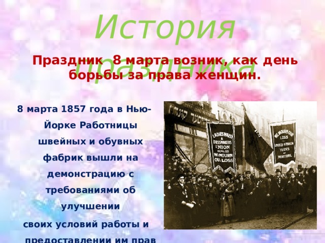 История праздника Праздник 8 марта возник, как день борьбы за права женщин. 8 марта 1857 года в Нью-Йорке Работницы швейных и обувных фабрик вышли на демонстрацию с требованиями об улучшении  своих условий работы и предоставлении им прав наравне с мужчинами. 