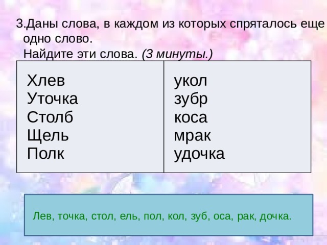  3.Даны слова, в каждом из которых спряталось еще  одно слово.  Найдите эти слова.  (3 минуты.) Хлев Уточка укол зубр Столб Щель коса мрак Полк удочка Лев, точка, стол, ель, пол, кол, зуб, оса, рак, дочка. 