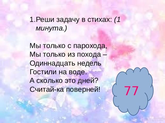 Реши задачу в стихах:  (1 минута.) Мы только с парохода,  Мы только из похода –   Одиннадцать недель  Гостили на воде.  А сколько это дней?  Считай-ка поверней!   77 