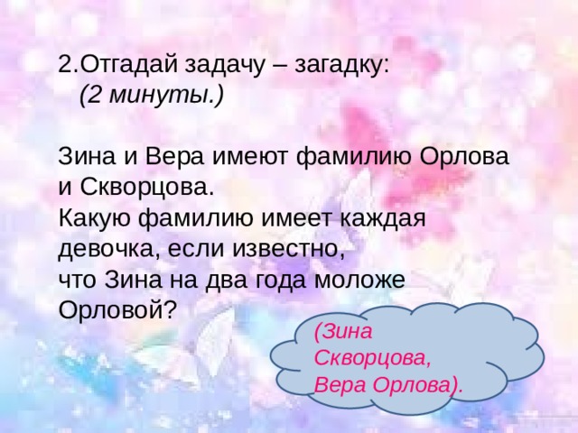 2.Отгадай задачу – загадку:   (2 минуты.)  Зина и Вера имеют фамилию Орлова и Скворцова.  Какую фамилию имеет каждая девочка, если известно,  что Зина на два года моложе Орловой?   (Зина Скворцова, Вера Орлова). 