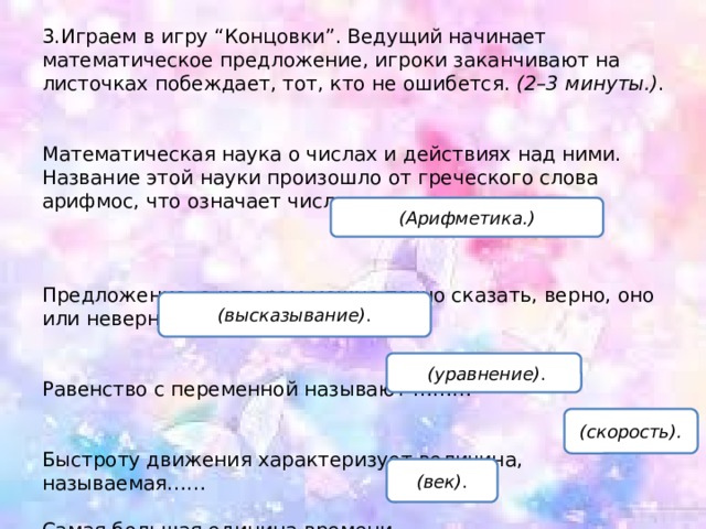3.Играем в игру “Концовки”. Ведущий начинает математическое предложение, игроки заканчивают на листочках побеждает, тот, кто не ошибется.  (2–3 минуты.) . Математическая наука о числах и действиях над ними. Название этой науки произошло от греческого слова арифмос, что означает число.      Предложение, о котором можно точно сказать, верно, оно или неверно, называют…. Равенство с переменной называют ……… Быстроту движения характеризует величина, называемая……  Самая большая единица времени……… (Арифметика.) (высказывание) .   (уравнение) . (скорость). (век) . 