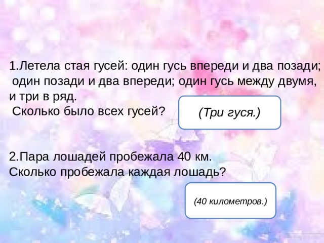 Летела стая гусей: один гусь впереди и два позади;  один позади и два впереди; один гусь между двумя, и три в ряд.  Сколько было всех гусей?   Пара лошадей пробежала 40 км. Сколько пробежала каждая лошадь?   (Три гуся.) (40 километров.) 