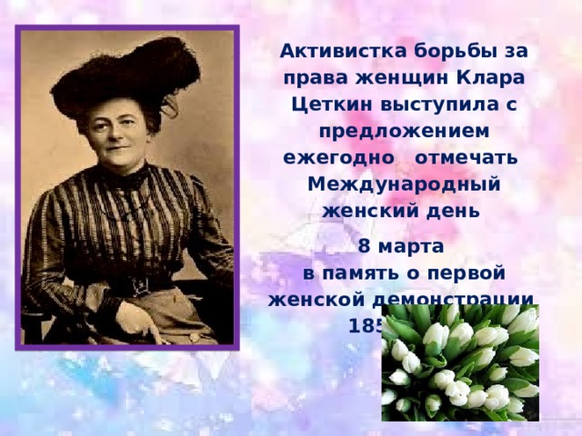 Активистка борьбы за права женщин Клара Цеткин выступила с предложением ежегодно   отмечать  Международный женский день 8 марта   в память о первой женской демонстрации  1857 года  