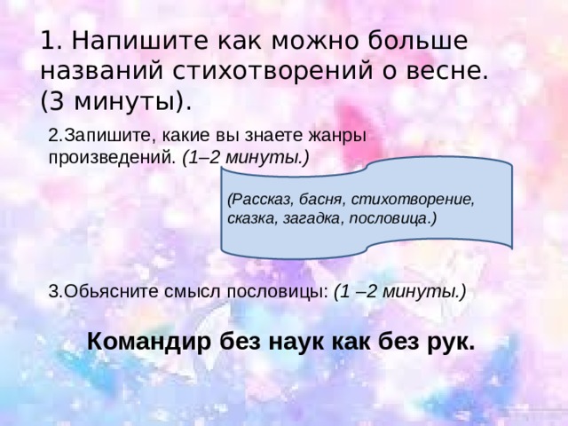1. Напишите как можно больше названий стихотворений о весне.(3 минуты). 2.Запишите, какие вы знаете жанры произведений.  (1–2 минуты.) (Рассказ, басня, стихотворение, сказка, загадка, пословица.) 3.Обьясните смысл пословицы:  (1 –2 минуты.) Командир без наук как без рук. 