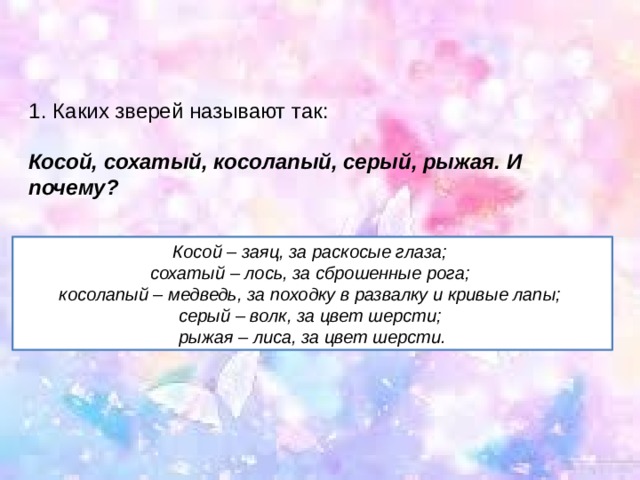 Каких зверей называют так: Косой, сохатый, косолапый, серый, рыжая.   И почему?   Косой – заяц, за раскосые глаза; сохатый – лось, за сброшенные рога; косолапый – медведь, за походку в развалку и кривые лапы; серый – волк, за цвет шерсти; рыжая – лиса, за цвет шерсти. 