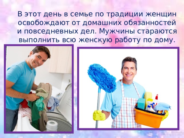 В этот день в семье по традиции женщин освобождают от домашних обязанностей и повседневных дел. Мужчины стараются выполнить всю женскую работу по дому. 