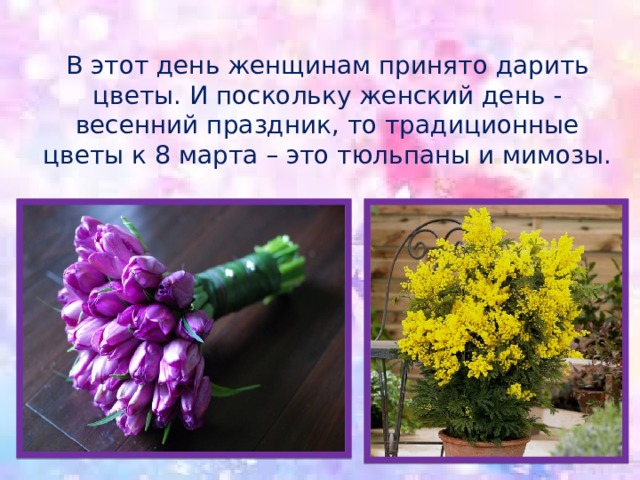 В этот день женщинам принято дарить цветы. И поскольку женский день - весенний праздник, то традиционные цветы к 8 марта – это тюльпаны и мимозы. 
