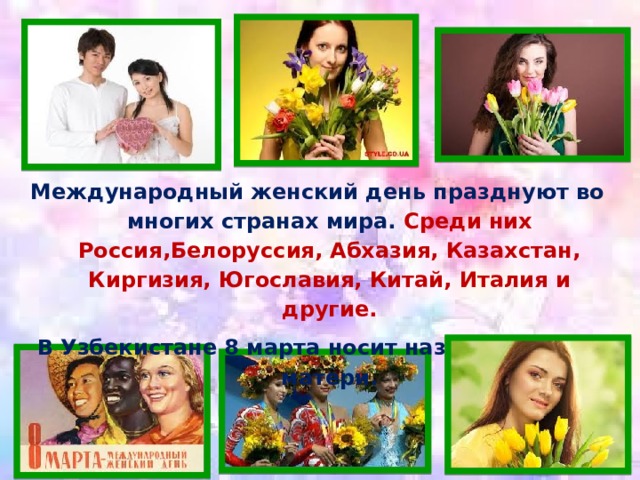 Международный женский день празднуют во многих странах мира. Среди них Россия,Белоруссия, Абхазия, Казахстан, Киргизия, Югославия, Китай, Италия и другие.  В Узбекистане 8 марта носит название – День матери.  