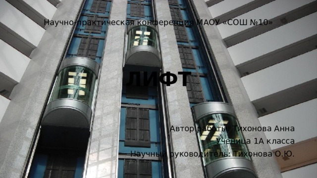 Научно-практическая конференция МАОУ «СОШ №10» ЛИФТ Автор работы: Тихонова Анна Ученица 1А класса Научный руководитель: Тихонова О.Ю. 
