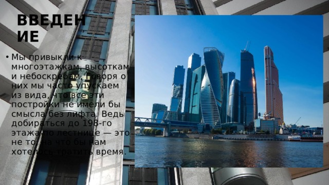 ВВЕДЕНИЕ Мы привыкли к многоэтажкам, высоткам и небоскребам, Говоря о них мы часто упускаем из вида, что все эти постройки не имели бы смысла без лифта. Ведь добираться до 198-го этажа по лестнице — это не то, на что бы нам хотелось тратить время. 