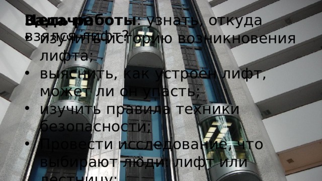 Цель работы : узнать, откуда взялся лифт? Задачи : изучить историю возникновения лифта; выяснить, как устроен лифт, может ли он упасть; изучить правила техники безопасности; Провести исследование, что выбирают люди: лифт или лестницу; сделать модель лифта. 