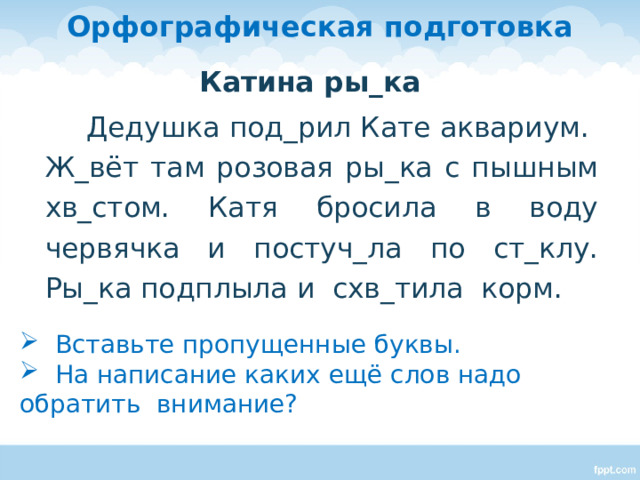 Орфографическая подготовка Катина ры_ка  Дедушка под_рил Кате аквариум. Ж_вёт там розовая ры_ка с пышным хв_стом. Катя бросила в воду червячка и постуч_ла по ст_клу. Ры_ка подплыла и схв_тила корм. - Вставьте пропущенные буквы. Дети работают с текстами индивидуально. Затем обсуждение.  Вставьте пропущенные буквы.  На написание каких ещё слов надо обратить внимание?  