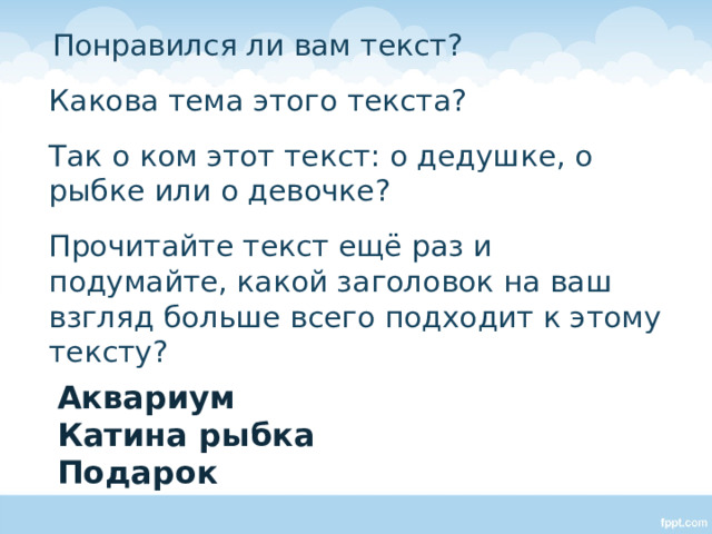  Понравился ли вам текст?  Какова тема этого текста?  Так о ком этот текст: о дедушке, о рыбке или о девочке?  Прочитайте текст ещё раз и подумайте, какой заголовок на ваш взгляд больше всего подходит к этому тексту? Аквариум Катина рыбка Подарок 