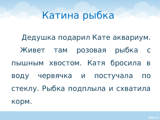 Катина рыбка  Дедушка подарил Кате аквариум. Живет там розовая рыбка с пышным хвостом. Катя бросила в воду червячка и постучала по стеклу. Рыбка подплыла и схватила корм. Подбор заголовка к тексту.  