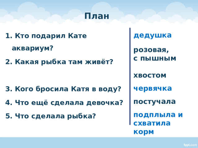 План 1. Кто подарил Кате аквариум? 2. Какая рыбка там живёт?  3. Кого бросила Катя в воду? 4. Что ещё сделала девочка? 5. Что сделала рыбка? дедушка  розовая, с пышным хвостом червячка постучала подплыла и схватила корм    Работа с текстом. Ответы на вопросы плана, подбор ключевых слов.  