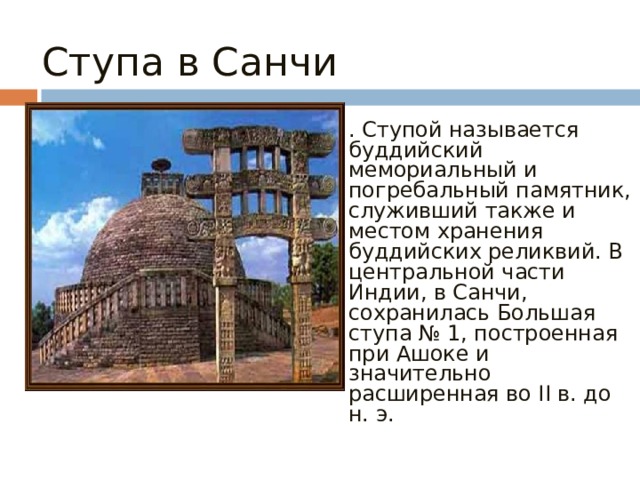 Ступа в Санчи . Ступой называется буддийский мемориальный и погребальный памятник, служивший также и местом хранения буддийских реликвий. В центральной части Индии, в Санчи, сохранилась Большая ступа № 1, построенная при Ашоке и значительно расширенная во II в. до н. э.  