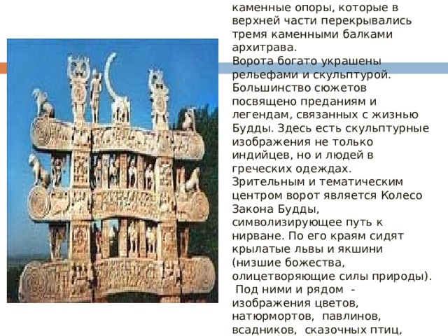Ступу окружает стена с четырьмя воротами по сторонам света – торанами. Торан – две каменные опоры, которые в верхней части перекрывались тремя каменными балками архитрава.  Ворота богато украшены рельефами и скульптурой. Большинство сюжетов посвящено преданиям и легендам, связанных с жизнью Будды. Здесь есть скульптурные изображения не только индийцев, но и людей в греческих одеждах.  Зрительным и тематическим центром ворот является Колесо Закона Будды, символизирующее путь к нирване. По его краям сидят крылатые львы и якшини (низшие божества, олицетворяющие силы природы). Под ними и рядом - изображения цветов, натюрмортов, павлинов, всадников, сказочных птиц, слонов, ухмыляющихся карликов.   