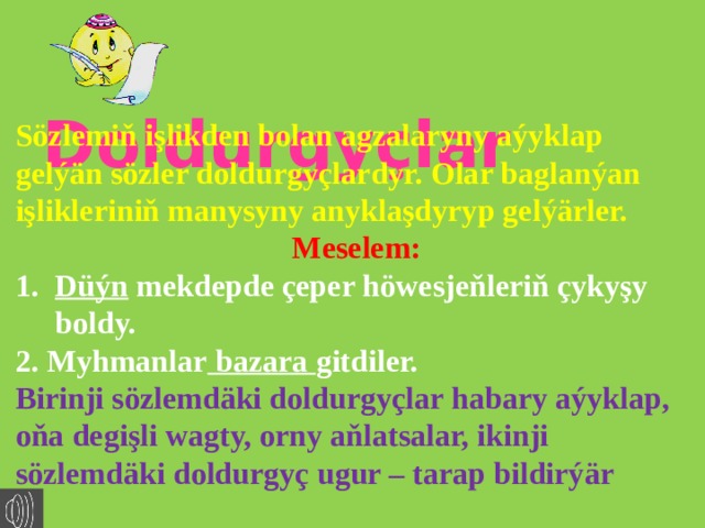   Doldurgyçlar Sözlemiň işlikden bolan agzalaryny aýyklap gelýän sözler doldurgyçlardyr. Olar baglanýan işlikleriniň manysyny anyklaşdyryp gelýärler. Meselem: Düýn mekdepde çeper höwesjeňleriň çykyşy boldy. 2. Myhmanlar bazara gitdiler. Birinji sözlemdäki doldurgyçlar habary aýyklap, oňa degişli wagty, orny aňlatsalar, ikinji sözlemdäki doldurgyç ugur – tarap bildirýär 
