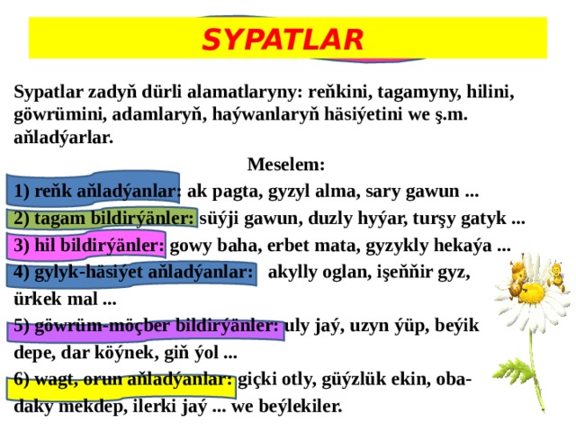 SYPATLAR  Sypatlar zadyň dürli alamatlaryny: reňkini, tagamyny, hilini, göwrümini, adamlaryň, haýwanlaryň häsiýetini we ş.m. aňladýarlar. Meselem: 1) reňk aňladýanlar: ak pagta, gyzyl alma, sary gawun ... 2) tagam bildirýänler: süýji gawun, duzly hyýar, turşy gatyk ... 3) hil bildirýänler: gowy baha, erbet mata, gyzykly hekaýa ... 4) gylyk-häsiýet aňladýanlar: akylly oglan, işeňňir gyz, ürkek mal ... 5) göwrüm-möçber bildirýänler: uly jaý, uzyn ýüp, beýik depe, dar köýnek, giň ýol ... 6) wagt, orun aňladýanlar: giçki otly, güýzlük ekin, oba- daky mekdep, ilerki jaý ... we beýlekiler. 