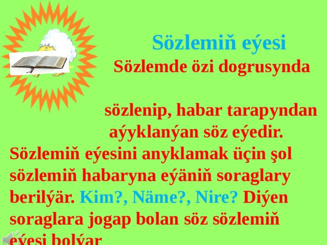  Sözlemiň eýesi  Sözlemde özi dogrusynda  sözlenip, habar tarapyndan  aýyklanýan söz eýedir. Sözlemiň eýesini anyklamak üçin şol sözlemiň habaryna eýäniň soraglary berilýär. Kim?, Näme?, Nire? Diýen soraglara jogap bolan söz sözlemiň eýesi bolýar 