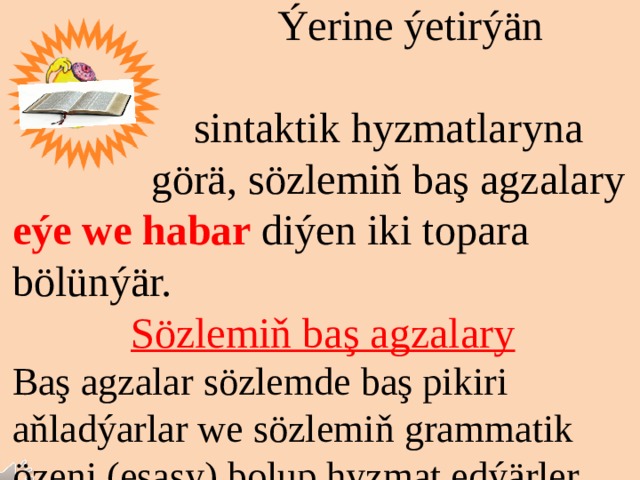 Sözlem agzalary Sözlemi emele getirmäge gatnaşýan sözler sözlem ag- Zalarydyr.  Ýerine ýetirýän  sintaktik hyzmatlaryna  görä, sözlemiň baş аgzalary eýe we habar diýen iki topara bölünýär. Sözlemiň baş agzalary Baş agzalar sözlemde baş pikiri aňladýarlar we sözlemiň grammatik özeni (esasy) bolup hyzmat edýärler. 