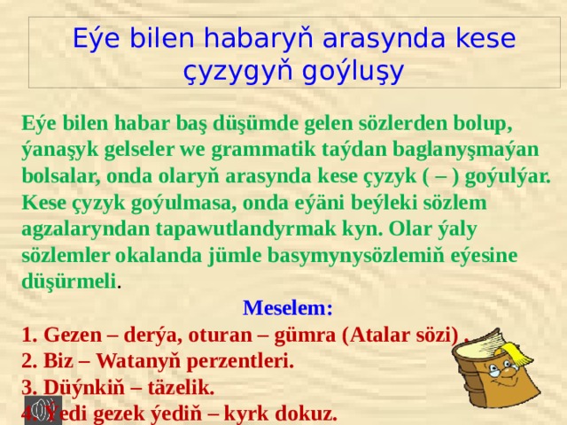 Eýe bilen habaryň arasynda kese  çyzygyň goýluşy Eýe bilen habar baş düşümde gelen sözlerden bolup, ýanaşyk gelseler we grammatik taýdan baglanyşmaýan bolsalar, onda olaryň arasynda kese çyzyk ( – ) goýulýar. Kese çyzyk goýulmasa, onda eýäni beýleki sözlem agzalaryndan tapawutlandyrmak kyn. Olar ýaly sözlemler okalanda jümle basymynysözlemiň eýesine düşürmeli . Meselem: 1. Gezen – derýa, oturan – gümra (Atalar sözi) . 2. Biz – Watanyň perzentleri. 3. Düýnkiň – täzelik. 4. Ýedi gezek ýediň – kyrk dokuz. 