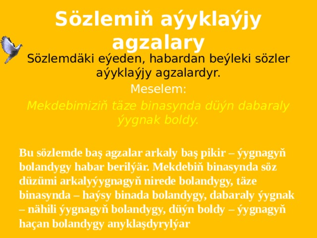 Sözlemiň aýyklaýjy agzalary Sözlemdäki eýeden, habardan beýleki sözler aýyklaýjy agzalardyr. Meselem: Mekdebimiziň täze binasynda düýn dabaraly ýygnak boldy.  Bu sözlemde baş agzalar arkaly baş pikir – ýygnagyň bolandygy habar berilýär. Mekdebiň binasynda söz düzümi arkalyýygnagyň nirede bolandygy, täze binasynda – haýsy binada bolandygy, dabaraly ýygnak – nähili ýygnagyň bolandygy, düýn boldy – ýygnagyň haçan bolandygy anyklaşdyrylýar 