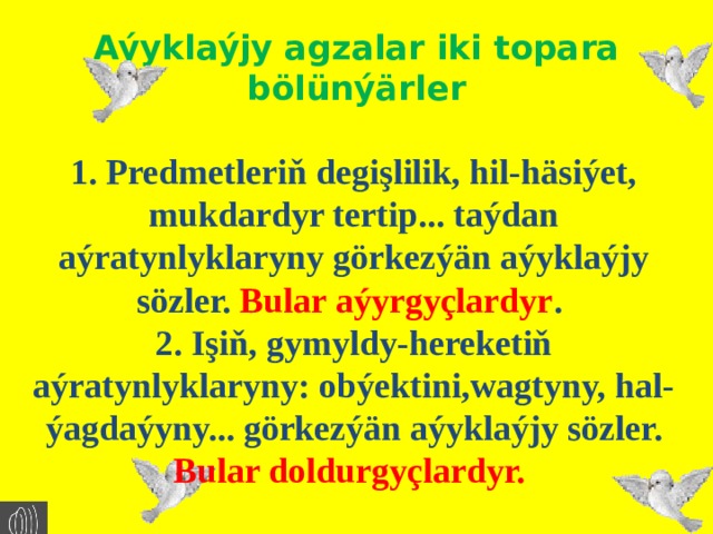 Aýyklaýjy agzalar iki topara bölünýärler 1. Predmetleriň degişlilik, hil-häsiýet, mukdardyr tertip... taýdan aýratynlyklaryny görkezýän aýyklaýjy sözler. Bular aýyrgyçlardyr . 2. Işiň, gymyldy-hereketiň aýratynlyklaryny: obýektini,wagtyny, hal-ýagdaýyny... görkezýän aýyklaýjy sözler. Bular doldurgyçlardyr. 