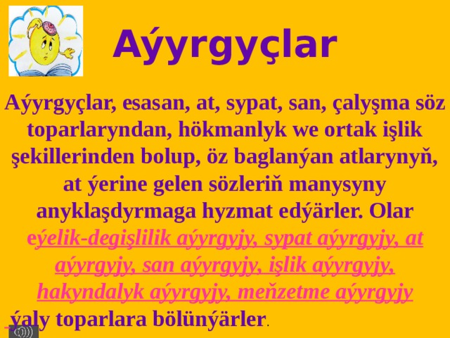 Aýyrgyçlar Aýyrgyçlar, esasan, at, sypat, san, çalyşma söz toparlaryndan, hökmanlyk we ortak işlik şekillerinden bolup, öz baglanýan atlarynyň, at ýerine gelen sözleriň manysyny anyklaşdyrmaga hyzmat edýärler. Olar e ýelik-degişlilik aýyrgyjy, sypat aýyrgyjy, at aýyrgyjy, san aýyrgyjy, işlik aýyrgyjy, hakyndalyk aýyrgyjy, meňzetme aýyrgyjy  ýaly toparlara bölünýärler . 
