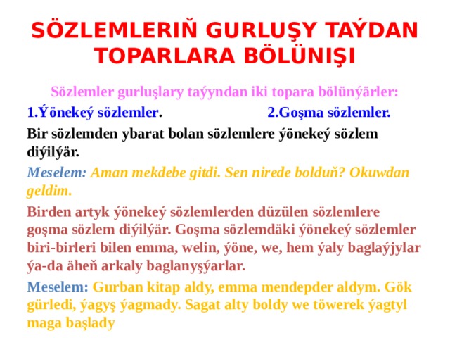 SÖZLEMLERIŇ GURLUŞY TAÝDAN TOPARLARA BÖLÜNIŞI Sözlemler gurluşlary taýyndan iki topara bölünýärler: 1.Ýönekeý sözlemler . 2.Goşma sözlemler. Bir sözlemden ybarat bolan sözlemlere ýönekeý sözlem diýilýär. Meselem: Aman mekdebe gitdi. Sen nirede bolduň? Okuwdan geldim. Birden artyk ýönekeý sözlemlerden düzülen sözlemlere goşma sözlem diýilýär. Goşma sözlemdäki ýönekeý sözlemler biri-birleri bilen emma, welin, ýöne, we, hem ýaly baglaýjylar ýa-da äheň arkaly baglanyşýarlar. Meselem: Gurban kitap aldy, emma mendepder aldym. Gök gürledi, ýagyş ýagmady. Sagat alty boldy we töwerek ýagtyl maga başlady 
